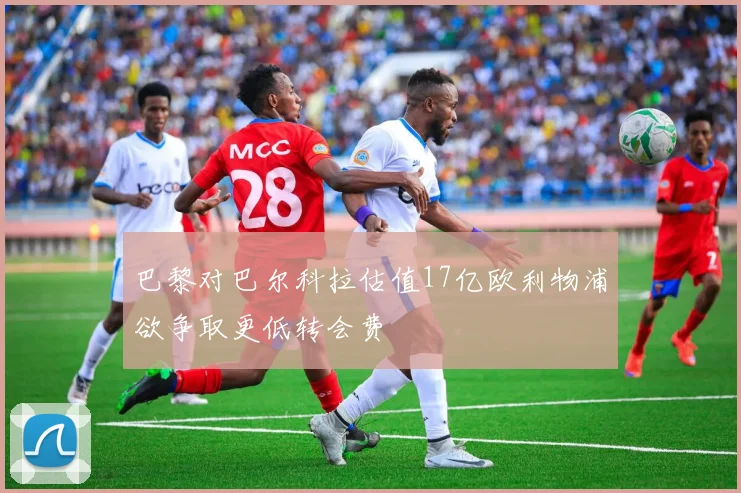 巴黎对巴尔科拉估值17亿欧利物浦欲争取更低转会费