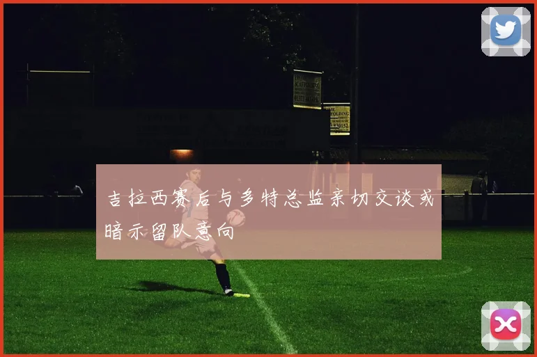 吉拉西赛后与多特总监亲切交谈或暗示留队意向