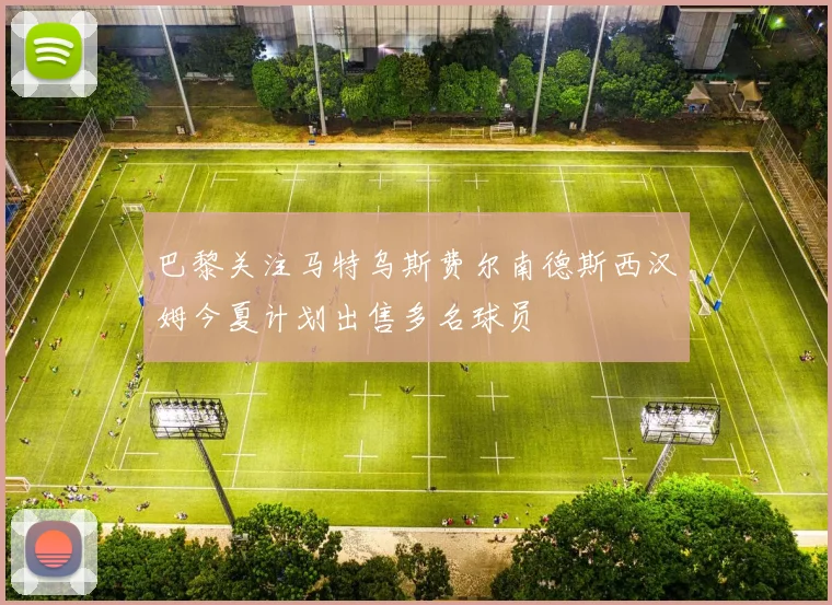 巴黎关注马特乌斯费尔南德斯西汉姆今夏计划出售多名球员