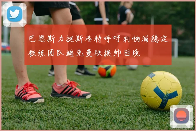 巴恩斯力挺斯洛特呼吁利物浦稳定教练团队避免曼联换帅困境