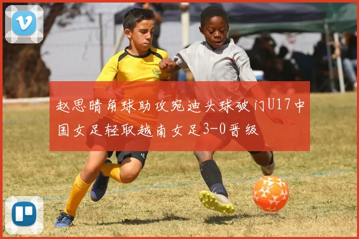 赵思晴角球助攻宛迪头球破门U17中国女足轻取越南女足3-0晋级