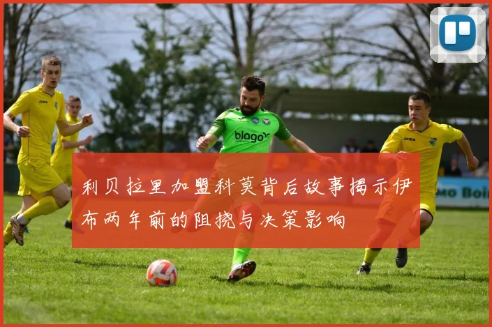 利贝拉里加盟科莫背后故事揭示伊布两年前的阻挠与决策影响