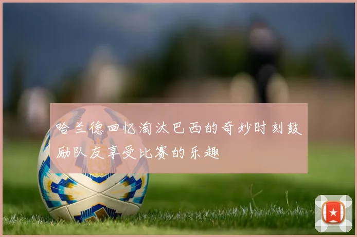 哈兰德回忆淘汰巴西的奇妙时刻鼓励队友享受比赛的乐趣