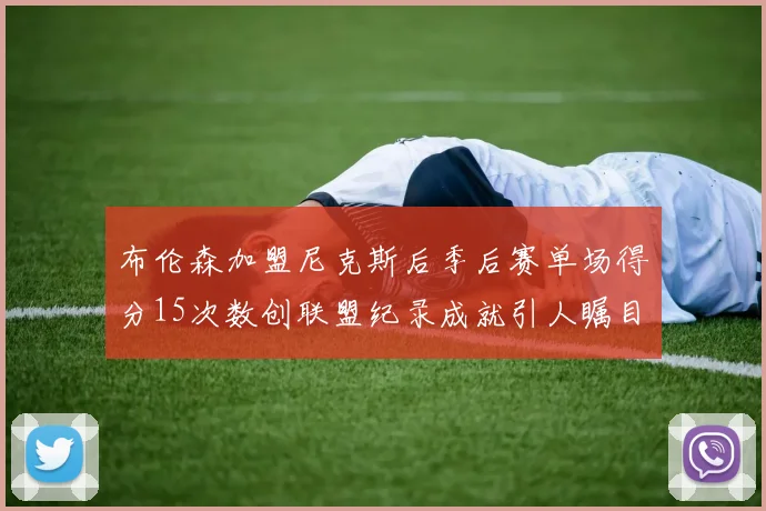 布伦森加盟尼克斯后季后赛单场得分15次数创联盟纪录成就引人瞩目