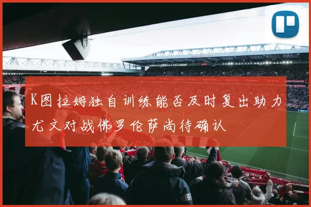 K图拉姆独自训练能否及时复出助力尤文对战佛罗伦萨尚待确认
