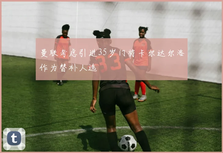 曼联考虑引进35岁门将卡尔达尔洛作为替补人选