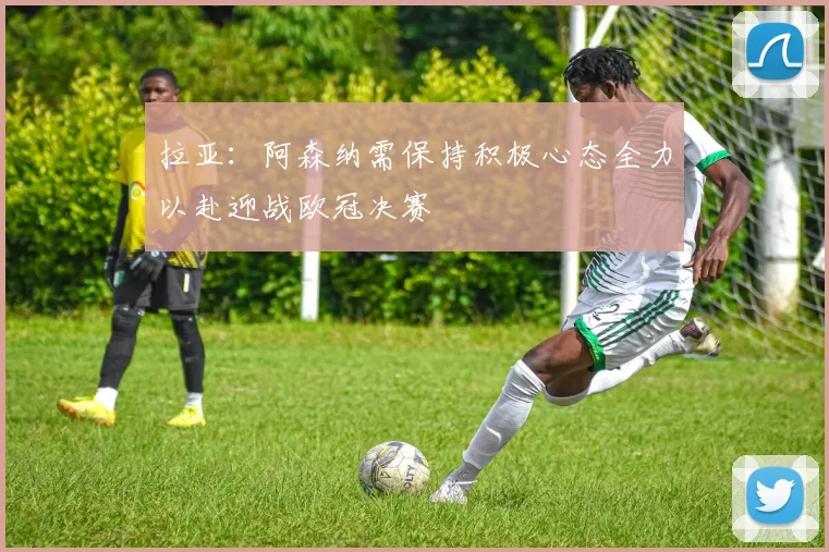 拉亚：阿森纳需保持积极心态全力以赴迎战欧冠决赛