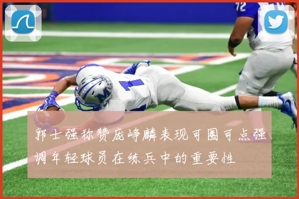 郭士强称赞庞峥麟表现可圈可点强调年轻球员在练兵中的重要性