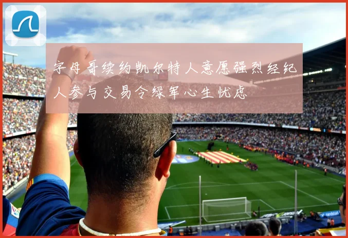 字母哥续约凯尔特人意愿强烈经纪人参与交易令绿军心生忧虑