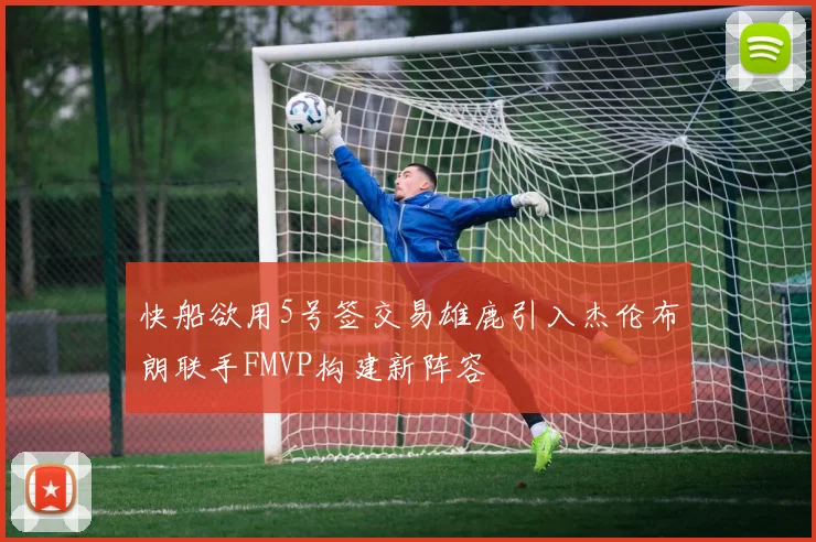 快船欲用5号签交易雄鹿引入杰伦布朗联手FMVP构建新阵容